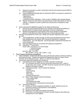 OB/GYN Problem-Based Clinical Cases 1998 Section 5: Prenatal Care
(i) Ultrasound evaluation is used in conjunction with the last menstrual period (LMP) to
date the pregnancy.
(ii) A well established estimated date of confinement (EDC) is necessary to assess the
following accurately:
- Macrosomia
- Polyhydramnios
-Intrauterine growth retardation, which is seen in diabetics with vascular disease.
(iii) Regular ultrasound examinations are performed to monitor fetal growth Q 4 wks at
≥28 wks. A targeted u/s exam is performed at 20-22 wks to evalutaed for fetal
anomalies
d. Insulin requirements cannot be gauged by the degree of glucosuria.
(i) Glucosuria may be present because of an increase in the glomerular filtration of
glucose without increased tubular reabsorption (normal in pregnancy)
(ii) Significant hypoglycemia could develop if the insulin dosage is manipulated
because of the glucosuria rather than because of blood glucose levels.
e. DO NOT set guidelines for insulin use in GDM, just maintain euglycemia (FG<105;2hr
pp<120)
(i) oral hypoglycemics usually not used b/c they cross the placenta and can cause
fetal hypoglycemia (use reg &/or NPH) along with potential for congenital
malformations. Can use Glyburide: second generation sulfonylurea that does not
cross the placenta
(ii) dose according to body wt. & increase with pregnancy progression.
(iii) Calculating 1st
Insulin Dose:
insulin units = kg body wt x .6 first trimester
.7 second trimester
` .8 third trimester
give 2/3 in AM; 1/3 in PM
AM: 2/3 NPH, 1/3 reg; PM: ½ NPH, ½ reg
2. Third Trimester and delivery management:
a. Class A diabetes - treated with diet alone along with frequent weekly monitoring of fasting
blood glucose levels. If patient has gestational diabetes and does not require insulin,
her fetus can be delivered at term; there is no need for early delivery.
b. Overt insulin dependent diabetes (A2 and above)
(i) Fetal testing should be initiated by 34 weeks. Important monitors are:
(a) The nonstress test (NST) and the contraction stress test (CST), which is
usually done once a week. The NST should be reactive and CST should be
negative if the fetus is healthy.
(b) A biophysical profile, which includes the following:
- the NST
- fetal breathing
- fetal tone
- fetal motion
- quantity amniotic fluid
(c) Signs of fetal distress include the following:
- a non reactive NST
- positive CST
- poor biophysical profile
- decreased insulin requirements (controversial)
(ii) The timing of delivery:
(a) Delivery by 40 wks if gestational diabetic on insulin; delivery as soon as
pulmonary maturity is documented in overt diabetics
(b) 42 wks if diet controlled
(c) Depends on the health and maturity of the fetus.
(d) The lecithin to sphingomyelin (L/S) ratio may take longer to show fetal lung
maturity than in a non diabetic.
57
 