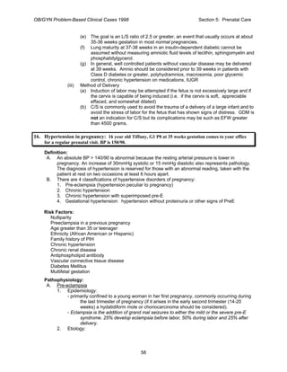 OB/GYN Problem-Based Clinical Cases 1998 Section 5: Prenatal Care
(e) The goal is an L/S ratio of 2.5 or greater, an event that usually occurs at about
35-36 weeks gestation in most normal pregnancies.
(f) Lung maturity at 37-38 weeks in an insulin-dependent diabetic cannot be
assumed without measuring amniotic fluid levels of lecithin, sphingomyelin and
phosphatidylgycerol.
(g) In general, well controlled patients without vascular disease may be delivered
at 39 weeks. Amnio should be considered prior to 39 weeks in patients with
Class D diabetes or greater, polyhydramnios, macrosomia, poor glycemic
control, chronic hypertension on medications, IUGR
(iii) Method of Delivery
(a) Induction of labor may be attempted if the fetus is not excessively large and if
the cervix is capable of being induced (i.e. if the cervix is soft, appreciable
effaced, and somewhat dilated)
(b) C/S is commonly used to avoid the trauma of a delivery of a large infant and to
avoid the stress of labor for the fetus that has shown signs of distress. GDM is
not an indication for C/S but its complications may be such as EFW greater
than 4500 grams.
16. Hypertension in pregnancy: 16 year old Tiffany, G1 P0 at 35 weeks gestation comes to your office
for a regular prenatal visit. BP is 150/90.
Definition:
A. An absolute BP > 140/90 is abnormal because the resting arterial pressure is lower in
pregnancy. An increase of 30mmHg systolic or 15 mmHg diastolic also represents pathology.
The diagnosis of hypertension is reserved for those with an abnormal reading, taken with the
patient at rest on two occasions at least 6 hours apart.
B. There are 4 classifications of hypertensive disorders of pregnancy:
1. Pre-eclampsia (hypertension peculiar to pregnancy)
2. Chronic hypertension
3. Chronic hypertension with superimposed pre-E
4. Gestational hypertension: hypertension without proteinuria or other signs of PreE
Risk Factors:
Nulliparity
Preeclampsia in a previous pregnancy
Age greater than 35 or teenager
Ethnicity (African American or Hispanic)
Family history of PIH
Chronic hypertension
Chronic renal disease
Antiphospholipid antibody
Vascular connective tissue disease
Diabetes Mellitus
Multifetal gestation
Pathophysiology:
A. Pre-eclampsia
1. Epidemiology:
- primarily confined to a young woman in her first pregnancy, commonly occurring during
the last trimester of pregnancy (if it arises in the early second trimester (14-20
weeks) a hydatidiform mole or choriocarcinoma should be considered).
- Eclampsia is the addition of grand mal seizures to either the mild or the severe pre-E
syndrome. 25% develop eclampsia before labor, 50% during labor and 25% after
delivery.
2. Etiology:
58
 