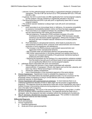 OB/GYN Problem-Based Clinical Cases 1998 Section 5: Prenatal Care
- unknown, but the pathophysiologic abnormality is a generalized arteriolar constriction or
vasospasm. The rise in BP can be from CO or TPR (remember BP=CO x TPR with
CO=SV x HR).
- In general, the CO in a pre-E does not differ significantly from normal pregnant subjects,
but the systemic vascular resistance is significantly elevated in the pre-E.
- The Renal blood flow and GFR in pts with pre-E is significantly lower then in normal
pregnant subjects.
- The cerebral vascular resistance is always high in pts with pre-E and eclampsia
3. Hypotheses:
i. pre-E secondary to an immunologic factor or deficiency. An excessive compatibility
or excessive incompatibility between mother and fetus has been suggested.
ii. Pre-E secondary to an imbalance between the vasodilators PGE2 and prostacyclin
and the vasoconstrictor PGF series and thromboxanes
- Normal pregnancy- Prostacyclin (PGI2) synthesis increases 4-5x while
thromboxane A2 production remains unchanged. PGI2 decreases vascular
resistance and decreases platelet aggregation. Without the increase in PGI2
the pre-E will have increased vascular resistance and increased platelet
aggregation.
iii. Pre-E secondary to uteroplacental ischemia, which leads to production of a
vasoconstrictor substance which, produces renal vasoconstriction and increased
production of renin-angiotensin and aldosterone.
- The increase in the RAAS produces a generalized vasoconstriction and
aggravates further uteroplacental ischemia.
- Aldo increases water and electrolyte retention and generalized edema.
- With further vasoconstriction in the kidney arteriolar and capillary bed there is
hypoxia and increased permeability of the glomerular membrane leading to
proteinuria and further edema.
- Opposing the hypothesis are the findings of no vasoconstrictor substance isolated
from the blood of pts with pre-E and blood levels of renin-angiotensin and aldo
are not significantly different from normal pregnant subjects.
4. pathologic lesions associated with pre-E and eclampsia:
i. Hemorrhage and necrosis in many organs associated with arteriolar
vasoconstriction. If vasospasm >3hours vital organs such as the liver, placenta, and
brain may infarct. Retinal hemorrhage is ominous sign.
ii. Glomerular capillary endotheliosis
iii. Lack of decidualization of the myometrial segments of the spiral arteries
B. Chronic Hypertension: Hypertension known to antedate the pregnancy or in whom
hypertension is first noted before the twentieth gestational week. It is not uncommon for the
physiologic stress of pregnancy to bring to clinical attention previously unapparent or
subclinical vascular or renal disease.
C. Chronic Hypertension with superimposed pre-eclampsia: In most instances there is an
underlying hypertensive disorder of renal or other origin and the process is aggravated by
pregnancy. The diagnosis should be reserved for those with chronic hypertension who have a
marked increase in pre-existing proteinuria during pregnancy or have proteinuria for the first
time in the latter half of pregnancy.
D. Gestational hypertension: This occurs in the second half of pregnancy, during labor, or within
48 hours of delivery without significant proteinuria. The diagnosis should be made only in
retrospect, when the pregnancy has been completed without the development of proteinuria.
E. HELLP: hemolysis, elevated liver enzymes, low platelet count: This condition is associated
with significant maternal and fetal morbidity.
Differential Diagnosis:
i. Pre-E and eclampsia
ii. Chronic hypertension
a. Essential hypertension
b. Acute and chronic glomerulonephritis
59
 