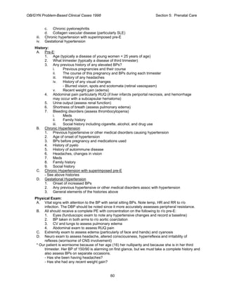 OB/GYN Problem-Based Clinical Cases 1998 Section 5: Prenatal Care
c. Chronic pyelonephritis
d. Collagen vascular disease (particularly SLE)
iii. Chronic hypertension with superimposed pre-E
iv. Gestational hypertension
History:
A. Pre-E:
1. Age (typically a disease of young women < 25 years of age)
2. What trimester (typically a disease of third trimester)
3. Any previous history of any elevated BPs?
i. Previous pregnancies and their course
ii. The course of this pregnancy and BPs during each trimester
iii. History of any headaches
iv. History of any visual changes
- Blurred vision, spots and scotomata (retinal vasospasm)
v. Recent weight gain (edema)
4. Abdominal pain particularly RUQ (if liver infarcts periportal necrosis, and hemorrhage
may occur with a subcapsular hematoma)
5. Urine output (assess renal function)
6. Shortness of breath (assess pulmonary edema)
7. Bleeding disorders (assess thrombocytopenia)
i. Meds
ii. Family history
iii. Social history including cigarette, alcohol, and drug use
B. Chronic Hypertension
1. Previous hypertensive or other medical disorders causing hypertension
2. Age of onset of hypertension
3. BPs before pregnancy and medications used
4. History of pyelo
5. History of autoimmune disease
6. Headaches, changes in vision
7. Meds
8. Family history
9. Social history
C. Chronic Hypertension with superimposed pre-E
- See above histories
D. Gestational Hypertension
1. Onset of increased BPs
2. Any previous hypertensive or other medical disorders assoc with hypertension
3. General elements of the histories above
Physical Exam:
A. Vital signs with attention to the BP with serial sitting BPs. Note temp, HR and RR to r/o
infection. The DBP should be noted since it more accurately assesses peripheral resistance.
B. All should receive a complete PE with concentration on the following to r/o pre-E:
1. Eyes (funduscopic exam to note any hypertensive changes and record a baseline)
2. BP taken in both arms to r/o aortic coarctation
3. CV and lungs to assess pulmonary edema
4. Abdominal exam to assess RUQ pain
C. Extremity exam to assess edema (particularly of face and hands) and cyanosis
D. Neuro exam to assess headache, altered consciousness, hyperreflexia and irritability of
reflexes (worrisome of CNS involvement)
* Our patient is worrisome because of her age (16) her nulliparity and because she is in her third
trimester. Her BP of 150/90 is alarming on first glance, but we must take a complete history and
also assess BPs on separate occasions.
- Has she been having headaches?
- Has she had any recent weight gain?
60
 