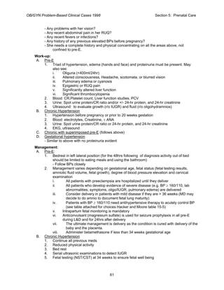 OB/GYN Problem-Based Clinical Cases 1998 Section 5: Prenatal Care
- Any problems with her vision?
- Any recent abdominal pain in her RUQ?
- Any recent fevers or infections?
- Any history of any previous elevated BPs before pregnancy?
- She needs a complete history and physical concentrating on all the areas above, not
confined to pre-E.
Work-up:
A. Pre-E
1. Triad of hypertension, edema (hands and face) and proteinuria must be present. May
also see:
i. Oliguria (<400ml/24hr)
ii. Altered consciousness, Headache, scotomata, or blurred vision
iii. Pulmonary edema or cyanosis
iv. Epigastric or RUQ pain
v. Significantly altered liver function
vi. Significant thrombocytopenia
2. Blood: CR,Platelet count, Liver function studies, PCV
3. Urine: Spot urine protein/CR ratio and/or +/- 24-hr protein, and 24-hr creatinine
4. Ultrasound: to evaluate growth (r/o IUGR) and fluid (r/o oligohydramnios)
B. Chronic Hypertension
1. Hypertension before pregnancy or prior to 20 weeks gestation
2. Blood: electrolytes, Creatinine, ± ANA
3. Urine: Spot urine protein/CR ratio or 24-hr protein, and 24-hr creatinine
4. EKG, ultrasound
C. Chronic with superimposed pre-E (follows above)
D. Gestational hypertension
- Similar to above with no proteinuria evident
Management:
A. Pre-E:
1. Bedrest in left lateral position (for the 48hrs following of diagnosis activity out of bed
should be limited to eating meals and using the bathroom)
- Follow BPs closely
2. Management varies depending on gestational age, fetal status (fetal testing results,
amniotic fluid volume, fetal growth), degree of blood pressure elevation and cervical
examination
i. All patients with preeclampsia are hospitalized until they deliver
ii. All patients who develop evidence of severe disease (e.g. BP ≥ 160/110, lab
abnormalities, symptoms, oligo/IUGR, pulmonary edema) are delivered
iii. Consider delivery in patients with mild disease if they are > 36 weeks (MD may
decide to do amnio to document fetal lung maturity)
iv. Patients with BP ≥ 160/110 need antihypertensive therapy to acutely control BP
(see table attached for choices Hacker and Moore table 15-5)
v. Intrapartum fetal monitoring is mandatory
vi. Anticonvulsant (magnesium sulfate) is used for seizure prophylaxis in all pre-E
during L&D and for 24hrs after delivery
vii. The ultimate management is delivery as the condition is cured with delivery of the
baby and the placenta.
viii. Administer betamethasone if less than 34 weeks gestational age
B. Chronic Hypertension
1. Continue all previous meds
2. Reduced physical activity
3. Bed rest
4. Serial ultrasonic examinations to detect IUGR
5. Fetal testing (NST/CST) at 34 weeks to ensure fetal well being
61
 