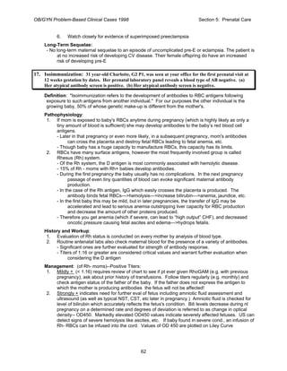 OB/GYN Problem-Based Clinical Cases 1998 Section 5: Prenatal Care
6. Watch closely for evidence of superimposed preeclampsia
Long-Term Sequelae:
- No long-term maternal sequelae to an episode of uncomplicated pre-E or eclampsia. The patient is
at no increased risk of developing CV disease. Their female offspring do have an increased
risk of developing pre-E
17. Isoimmunization: 31 year-old Charlotte, G2 P1, was seen at your office for the first prenatal visit at
12 weeks gestation by dates. Her prenatal laboratory panel reveals a blood type of AB negative. (a)
Her atypical antibody screen is positive. (b) Her atypical antibody screen is negative.
Definition: "Isoimmunization refers to the development of antibodies to RBC antigens following
exposure to such antigens from another individual." For our purposes the other individual is the
growing baby, 50% of whose genetic make-up is different from the mother's.
Pathophysiology:
1. If mom is exposed to baby's RBCs anytime during pregnancy (which is highly likely as only a
tiny amount of blood is sufficient) she may develop antibodies to the baby’s red blood cell
antigens.
- Later in that pregnancy or even more likely, in a subsequent pregnancy, mom's antibodies
can cross the placenta and destroy fetal RBCs leading to fetal anemia, etc.
- Though baby has a huge capacity to manufacture RBCs, this capacity has its limits.
2. RBCs have many surface antigens, however the most frequently involved group is called
Rhesus (Rh) system.
- Of the Rh system, the D antigen is most commonly associated with hemolytic disease.
- 15% of Rh - moms with Rh+ babies develop antibodies.
- During the first pregnancy the baby usually has no complications. In the next pregnancy
passage of even tiny quantities of blood can evoke significant maternal antibody
production.
- In the case of the Rh antigen, IgG which easily crosses the placenta is produced. The
antibody binds fetal RBCs--->hemolysis--->increase bilirubin--->anemia, jaundice, etc.
- In the first baby this may be mild, but in later pregnancies, the transfer of IgG may be
accelerated and lead to serious anemia outstripping liver capacity for RBC production
and decrease the amount of other proteins produced.
- Therefore you get anemia (which if severe, can lead to “high output” CHF), and decreased
oncotic pressure causing fetal ascites and edema--->hydrops fetalis.
History and Workup:
1. Evaluation of Rh status is conducted on every mother by analysis of blood type.
2. Routine antenatal labs also check maternal blood for the presence of a variety of antibodies.
- Significant ones are further evaluated for strength of antibody response.
- Titers of 1:16 or greater are considered critical values and warrant further evaluation when
considering the D antigen
Management: (of Rh- moms)--Positive Titers:
1. Mildly + (< 1:16) requires review of chart to see if pt ever given RhoGAM (e.g. with previous
pregnancy), ask about prior history of transfusions. Follow titers regularly (e.g. monthly) and
check antigen status of the father of the baby. If the father does not express the antigen to
which the mother is producing antibodies the fetus will not be affected!
2. Strongly + indicates need for further eval of fetus including amniotic fluid assessment and
ultrasound (as well as typical NST, CST, etc later in pregnancy.) Amniotic fluid is checked for
level of bilirubin which accurately reflects the fetus's condition. Bili levels decrease during nl
pregnancy on a determined rate and degrees of deviation is referred to as change in optical
density-- OD450. Markedly elevated OD450 values indicate severely affected fetuses. US can
detect signs of severe hemolysis like ascites, etc. If baby found in severe cond., an infusion of
Rh- RBCs can be infused into the cord. Values of OD 450 are plotted on Liley Curve
62
 