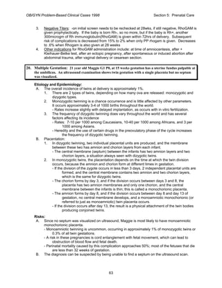 OB/GYN Problem-Based Clinical Cases 1998 Section 5: Prenatal Care
3. Negative Titers: -on initial screen needs to be rechecked at 28wks, if still negative, RhoGAM is
given prophylactically. If the baby is born Rh-, so no more, but if the baby is Rh+, another
300microgm of Rh immunoglobulin(RhoGAM) is given within 72hrs of delivery. Subsequent
risk of complications is decreased from 15% to 2% when only PP rhogam is given. Decreases
to .6% when Rhogam is also given at 28 weeks
4. Other indications for RhoGAM administration include: at time of amniocentesis, after +
Kleihauer-Betke test, after an ectopic pregnancy, after spontaneous or induced abortion after
abdominal trauma, after vaginal delivery or cesarean section.
20. Multiple Gestation: 21 year old Maggie G1 P0, at 15 weeks gestation has a uterine fundus palpable at
the umbilicus. An ultrasound examination shows twin gestation with a single placenta but no septum
was visualized.
Etiology and Epidemiology:
A. The overall incidence of twins at delivery is approximately 1%.
1. There are 2 types of twins, depending on how many ova are released: monozygotic and
dizygotic types.
2. Monozygotic twinning is a chance occurrence and is little affected by other parameters.
It occurs approximately 3-4 of 1000 births throughout the world.
- Rates increase slightly with delayed implantation, as occurs with in vitro fertilization.
3. The frequency of dizygotic twinning does vary throughout the world and has several
factors affecting its incidence
- Rates: 7-10 per 1000 among Caucasians, 10-40 per 1000 among Africans, and 3 per
1000 among Asians.
- Heredity and the use of certain drugs in the preovulatory phase of the cycle increases
the frequency of dizygotic twinning.
B. Placentation:
1. In dizygotic twinning, two individual placental units are produced, and the membrane
between these two has amnion and chorion layers from each infant.
- The central membrane (septum) between the infants has two amnion layers and two
chorion layers, a situation always seen with dizygotic twins.
2. In monozygotic twins, the placentation depends on the time at which the twin division
occurs, because the amnion and chorion form at different times in gestation.
- If the division of the zygote occurs in less than 3 days, 2 independent placental units are
formed, and the central membrane contains two amnion and two chorion layers,
which is the same for dizygotic twins.
- The chorion forms by day 3, and if the division occurs between days 3 and 8, the
placenta has two amnion membranes and only one chorion, and the central
membrane between the infants is thin; this is called a monochorionic placenta.
- The amnion forms by day 8, and if the division occurs between day 8 and day 13 of
gestation, no central membrane develops, and a monoamniotic monochorionic (or
referred to just as monoamniotic) twin placenta occurs.
- If the division occurs after day 13, the result is a physical attachment of the twin bodies
producing conjoined twins.
Risks:
A. Since no septum was visualized on ultrasound, Maggie is most likely to have monoamniotic
monochorionic placenta.
- Monoamniotic twinning is uncommon, occurring in approximately 1% of monozygotic twins or
0.3% of all twin gestations.
- A risk in these pregnancies is cord entanglement with fetal movement, which can lead to
obstruction of blood flow and fetal death.
- Perinatal mortality caused by this complication approaches 50%; most of the fetuses that die
are less than 32 weeks of gestation.
B. The diagnosis can be suspected by being unable to find a septum on the ultrasound scan.
63
 