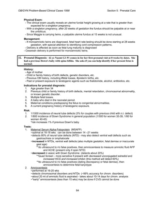 OB/GYN Problem-Based Clinical Cases 1998 Section 5: Prenatal Care
Physical Exam:
- The clinical exam usually reveals an uterine fundal height growing at a rate that is greater than
expected for a singleton pregnancy.
- With a singleton pregnancy, after 20 weeks of gestation the fundus should be palpable at or near
the umbilicus.
- Since Maggie is carrying twins, a palpable uterine fundus at 15 weeks is not unusual.
Management:
- If monoamniotic twins are diagnosed, fetal heart rate testing should be done starting at 28 weeks
gestation, with special attention to identifying cord compression patterns.
- Delivery is affected as soon as fetal lung maturity is diagnosed
- Cesarean delivery is performed for monoamniotic twins.
32. Prenatal Diagnosis: 42 yo Naomi G1 P1 comes in for her first prenatal visit at 8 weeks by dates. She
had a previous Down's baby with spina bifida. She asks if you can help identify if her present fetus is
normal.
History:
- Age of mother
- Child or family history of birth defects, genetic disorders, etc.
- Previous OB history, including #fetal losses, #preterm births, etc.
- Past or present exposure to teratogenic agents such as thalidomide, alcohol, antibiotics, etc.
Indications for prenatal diagnosis:
1. Age greater than 34
2. Previous child or family history of birth defects, mental retardation, chromosomal abnormality,
or known genetic disorder.
3. Multiple fetal losses.
4. A baby who died in the neonatal period.
5. Maternal conditions predisposing the fetus to congenital abnormalities.
6. A current pregnancy history of teratogenic exposure.
Risk:
1. 1/1000 incidence of neural tube defects (3% for couples with previous child with n.t. defect)
2. 1/800 incidence of Down Syndrome in general population (1/300 for women 35-39, 1/80 for
women 40-45)
*risk increases 1% if previous Down's baby
Tests:
1. Maternal Serum Alpha-Fetoprotein (MSAFP)
~optimal at 16-18 wks: can be done between 14 –21 weeks
~detects 80% of neural tube defects (NTD) - may also detect ventral wall defects such as
gastroschisis or omphalocele
~increased in NTDs, ventral wall defects (also multiple gestation, fetal demise or inaccurate
gest age)
**do ultrasound to r/o false positives, then amniocentesis to measure amniotic fluid AFP
and AChE (present only if open NTD)
~decreased in assoc with Down Syndrome (detects about 20%)
**Quad Screen - more sensitive if present with decreased unconjugated estradiol and
increased HCG and increased inhibin (this method will detect 60%)
**do ultrasound to r/o false positives (dating discrepancy or fetal demise), then
amniocentesis to determine fetal karyotype
2. Amniocentesis
~performed at 16-20 wks
~detects chromosomal disorders and NTDs (~99% accuracy for chrom. disorders)
~about 20 ml of amniotic fluid is aspirated - takes about 10-14 days for chrom. analysis
~"early" amniocentesis (less than 15 wks) may be done if CVS cannot be done
64
 