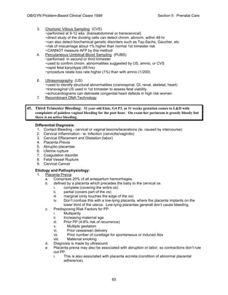 OB/GYN Problem-Based Clinical Cases 1998 Section 5: Prenatal Care
3. Chorionic Villous Sampling (CVS)
~performed at 9-12 wks (transabdominal or transcervical)
~direct study of the dividing cells can detect chrom. abnorm. within 48 hr
~can also detect biochemical genetic disorders such as Tay-Sachs, Gaucher, etc
~risk of miscarriage about 1% higher than normal 1st trimester risk
~CANNOT measure AFP by this method
4. Percutaneous Umbilical Blood Sampling (PUBS)
~performed in second or third trimester
~used to confirm chrom. abnormalities suggested by US, amnio, or CVS
~rapid fetal karyotype (48 hrs)
~procedure relate loss rate higher (1%) than with amnio (1/200)
6. Ultrasonography (US)
~used to identify structural abnormalities (craniospinal, GI, renal, skeletal, heart)
~transvaginal US used in 1st trimester to assess fetal viability
~echocardiograms can delineate congenital heart defects in high risk women
7. Recombinant DNA Technology
45. Third Trimester Bleeding: 32 year-old Elsie, G4 P3, at 31 weeks gestation comes to L&D with
complaints of painless vaginal bleeding for the past hour. On exam her perineum is grossly bloody but
there is no active bleeding.
Differential Diagnosis:
1. Contact Bleeding - cervical or vaginal lesions/lacerations (ie. caused by intercourse)
2. Cervical Inflammation - ie. Infection (cervicitis/vaginitis)
3. Cervical Effacement and Dilatation (labor)
4. Placenta Previa
5. Abruptio placentae
6. Uterine rupture
7. Coagulation disorder
8. Fetal Vessel Rupture
9. Cervical Cancer
Etiology and Pathophysiology:
1. Placenta Previa:
a. Comprises 20% of all antepartum hemorrhages.
b. defined by a placenta which precedes the baby to the cervical os
i. complete (covering the entire os)
ii. partial (covers part of the os)
iii marginal (only touches the edge of the os)
iv. Don’t confuse this with a low-lying placenta, where the placenta implants on the
lower third of the uterus. Low-lying placentas generall don’t cause bleeding.
c. Predisposing Risk Factors for PP:
i. Multiparity
ii. Increasing maternal age
iii. Prior PP (4-8% risk of recurrence)
v. Multiple gestation
vi. Prior cesearean delivery
vii. Prior number of curettage for spontaneous or induced Abs
viii. Maternal smoking
d. Diagnosis is made by ultrasound.
e. Placenta previa may also be associated with abruption or labor, so contractions don’t rule
out PP.
i. This is also associated with placenta accreta (condition of abnormal placental
adherence).
65
 