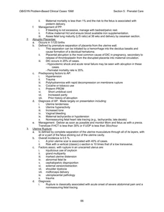 OB/GYN Problem-Based Clinical Cases 1998 Section 5: Prenatal Care
ii. Maternal mortality is less than 1% and the risk to the fetus is associated with
preterm delivery.
f. Management of PP:
i. If bleeding is not excessive, manage with bedrest/pelvic rest.
ii. Follow maternal Hct and ensure blood available iron supplementation.
iii. Asses fetal lung maturity (L/S ratio) at 36 wks and delivery by cesarean section.
2. Abruptio Placentae:
a. Occurs in 1/120 births
b. Defined by premature separation of placenta from the uterine wall.
i. This separation can be initiated by a hemorrhage into the decidua basalis and
cause formation of a decidual hematoma.
ii. Placental abruption is the most common cause of DIC in pregnancy, secondary to
release of thromboplastin from the disrupted placenta into maternal circulation.
iii. DIC occurs in 20% of cases.
- Hypovolemic shock and acute renal failure may be seen with abruption in these
cases.
- Perinatal mortality rate is 35%.
c. Predisposing factors to AP:
i. Hypertension
ii. Trauma
iii. Polyhydramnios with rapid decompression on membrane rupture
iv. Cocaine or tobacco use
v. Preterm PROM
vi. Short umbilical cord
vii. Increased parity
viii. Prior history of abruption
d. Diagnosis of AP: Made largely on presentation including:
i. Uterine tenderness
ii. Uterine hyperactivity
iii. Increased tone
iv. Vaginal bleeding
ix. Maternal tachycardia or hypotension
x. Nonreassuring fetal heart rate tracing (e.g., tachycardia, late decels)
e. Management: Deliver as soon as possible and monitor Mom and fetus as with a previa.
Transfuse if HCT is less than 30% or if UOP is less than 30cc/hour
3. Uterine Rupture:
a. Is defined by complete separation of the uterine musculature through all of its layers, with
all or a part of the fetus sticking out of the uterine cavity.
b. Overall incidence is 0.5 %.
i. A prior uterine scar is associated with 40% of cases.
ii. Risk with a vertical (classic) c-section is 10 times that of a low transverse.
c. Factors assoc. with rupture in an unscarred uterus are:
i. injudicious use of oxytocin
ii. grand multiparity
iii. marked uterine distension
iv. abnormal fetal lie
v. cephalopelvic disproportion
vi. external version/extraction
vii. shoulder dystocia
viii. midforceps delivery
ix. uteroplacental pathology
x. trauma
d. Diagnosis:
i. Rupture is classically associated with acute onset of severe abdominal pain and a
nonreassuring fetal tracing.
66
 