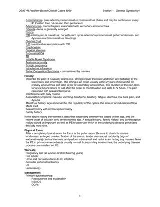 OB/GYN Problem-Based Clinical Cases 1998 Section 1: General Gynecology
Endometriosis- pain extends premenstrual or postmenstrual phase and may be continuous; ovary
#1 location then cul-de-sac, then peritoneum
Adenomyosis- menorrhagia is associated with secondary ammenorrhea
Fibroids-uterus is generally enlarged
Polyps
PID-initially pain is menstrual, but with each cycle extends to premenstrual; pelvic tenderness, and
dyspareunia (Intermenstrual bleeding)
Ovarian Cyst
IUD questionable association with PID
Psychogenic
Cervical stenosis
Endometrial CA
TB
Irritable Bowel Syndrome
Anatomic anomaly
Ectopic pregnancy
Intrauterine adhesions
Pelvic Congestion Syndrome - pain relieved by menses
History:
Describe the pain: It is usually cramp-like, strongest over the lower abdomen and radiating to the
lower back and inner thigh. The timing is an onset usually within 2 years of menarche for
primary amenorrhea and later in life for secondary amenorrhea. The duration of the pain lasts
for a few hours before or just after the onset of menstruation and lasts 8-72 hours. The pain
can occur with sexual intercourse.
Interference with daily routine
Associated symptoms: Nausea, vomiting, headache, bloating, fatigue, diarrhea, low back pain, and
dysuria
Menstrual history: Age at menarche, the regularity of the cycles, the amount and duration of flow
Meds tried
Sexual history with contraceptive history
Family history
In the above history the women is describes secondary amenorrhea based on her age, and the
recent onset of this pain only seven months ago. A sexual history, family history, and contraceptive
history would be important as well as PE to ascertain which of the underlying disease processes
this lady may have.
Physical Exam:
After a complete physical exam the focus is the pelvic exam. Be sure to check for uterine
tenderness, enlarged ovaries, fixation of the uterus, tender uterosacral nodularity (sign of
endometriosis) cervical stenosis, and perform a bimanual and rectal exam noting any masses. Note
the PE in primary amenorrhea is usually normal. In secondary amenorrhea, the underlying disease
process can manifest on PE.
Work-Up:
Pregnancy test (all women of child bearing years)
Pap smear
Urine and cervical cultures to r/o infection
Consider endometrial biopsy
US
Laparoscopy
Management:
Primary dysmenorrhea:
Reassurance and explanation
NSAIDS
OCPs
4
 