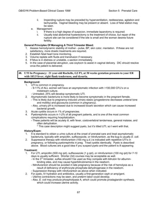 OB/GYN Problem-Based Clinical Cases 1998 Section 5: Prenatal Care
ii. Impending rupture may be preceded by hyperventilation, restlessness, agitation and
tachycardia. Vaginal bleeding may be present or absent. Loss of fetal station may
be seen.
e. Management:
i. If there is a high degree of suspicion, immediate laparotomy is required.
ii. Usually total abdominal hysterectomy is the treatment of choice, but repair of the
rupture site can be considered if the site is small and the woman desires future
fertility.
General Principles Of Managing A Third Trimester Bleed:
1. Assess hemodynamic stability of mother - pulse, BP, skin color, mentation. If these are not
satisfactory, more drastic treatments are required.
2. Establish fetal heart tone monitoring.
3. Volume replete with fluids and transfusion if necessary.
4. If fetus is in distress or unstable, c-section immediately.
5. In the case of placental abruption, use oxytocin to assist in vaginal delivery. DIC should resolve
once the patient is delivered.
48. UTI In Pregnancy: 21 year-old Rochelle, G2 P1, at 30 weeks gestation presents to your ER
with 103.5 fever, right flank tenderness, and dysuria.
Background:
1. UTI is common in pregnancy.
- 9-11% of ALL women will have an asymptomatic infection with >100,000 CFU’s on a
midstream culture.
- Untreated, 25% will develop symptomatic UTI.
2. Asymptomatic bacteriuria is more likely to become symptomatic in the pregnant female.
- This is likely due to pregnancy-induced urinary stasis (progesterone decreases ureteral tone
and motility) and glycosuria (common in pregnancy).
- Also, urinary pH is increased due to increased bicarb secretion which can cause increased
bacterial growth.
3. Acute cystitis occurs in 1% of pregnancies.
4. Pyelonephritis occurs in 1-2% of all pregnant patients, and is one of the most common
complications requiring hospitalization.
- These patients will be acutely ill, with fever, costovertebral tenderness, general malaise, and
often dehydration.
* This case description might suggest pyelo, but it’s titled UTI, so I went with that.
History/Exam:
1. It is standard to obtain a urine culture at the onset of prenatal care and treat asymptomatic
bacteriuria, typically with ampicillin, sulfisoxazole, or nitrofurantoin, as the bug is usually E. coli.
2. Suppressive therapy with nitrofurantoin (100 mg q.d.) is indicated with repetitive UTI’s in
pregnancy, or following pyelonephritis in preg. Treat cystitis identically. Pyelo is described
above. Blood cultures are a good idea if you suspect pyelo and the patient is ill appearing.
Treatment:
1. For UTI, ampicillin (500 mg qid), sulfisoxazole (1 g qid), or nitrofurantoin (100 mg qid) for 7-10
days is usually sufficient. Shorter (3d) courses may be acceptable as well.
- In the 3rd
trimester, sulfas shouldn’t be used as they compete with bilirubin for albumin-
binding sites, and may cause hyperbilirubinemia in the newborn.
- Nitrofurantoin should be avoided in late pregnancy because of the risk of hemolysis as a
result of deficiency of erythrocyte phosphate dehydrogenase in the newborn.
- Suppression therapy with nitrofurantoin as above when indicated.
2. For pyelo, IV hydration and antibiotics, usually a first-generation ceph or amp/gent.
- Uterine contractions may be seen, and preterm labor could develop.
- Also, E. coli may produce phospholipase A, which could promote prostaglandin synthesis,
which could increase uterine activity.
67
 