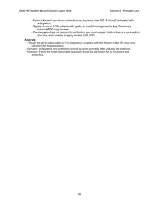 OB/GYN Problem-Based Clinical Cases 1998 Section 5: Prenatal Care
- Fever is known to produce contractions so any temp over 100 °F should be treated with
antipyretics.
- Sepsis occurs in 2-3% patients with pyelo, so careful management is key. Pulmonary
edema/ARDS may be seen.
- If acute pyelo does not respond to antibiotics, you must suspect obstruction or a paranephric
abscess, and consider imaging studies (U/S, IVP).
Analysis:
- Though the given case states UTI in pregnancy, a patient with this history in the ER may have
indication for hospitalization.
- Certainly, antipyretics and antibiotics should be given promptly after cultures are obtained.
- However, I think the most reasonable approach would be admission for IV hydration and
antibiotics.
68
 