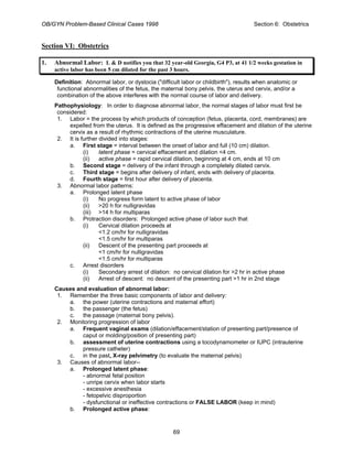 OB/GYN Problem-Based Clinical Cases 1998 Section 6: Obstetrics
Section VI: Obstetrics
1. Abnormal Labor: L & D notifies you that 32 year-old Georgia, G4 P3, at 41 1/2 weeks gestation in
active labor has been 5 cm dilated for the past 3 hours.
Definition: Abnormal labor, or dystocia ("difficult labor or childbirth"), results when anatomic or
functional abnormalities of the fetus, the maternal bony pelvis, the uterus and cervix, and/or a
combination of the above interferes with the normal course of labor and delivery.
Pathophysiology: In order to diagnose abnormal labor, the normal stages of labor must first be
considered:
1. Labor = the process by which products of conception (fetus, placenta, cord, membranes) are
expelled from the uterus. It is defined as the progressive effacement and dilation of the uterine
cervix as a result of rhythmic contractions of the uterine musculature.
2. It is further divided into stages:
a. First stage = interval between the onset of labor and full (10 cm) dilation.
(i) latent phase = cervical effacement and dilation <4 cm.
(ii) active phase = rapid cervical dilation, beginning at 4 cm, ends at 10 cm
b. Second stage = delivery of the infant through a completely dilated cervix.
c. Third stage = begins after delivery of infant, ends with delivery of placenta.
d. Fourth stage = first hour after delivery of placenta.
3. Abnormal labor patterns:
a. Prolonged latent phase
(i) No progress form latent to active phase of labor
(ii) >20 h for nulligravidas
(iii) >14 h for multiparas
b. Protraction disorders: Prolonged active phase of labor such that
(i) Cervical dilation proceeds at
<1.2 cm/hr for nulligravidas
<1.5 cm/hr for multiparas
(ii) Descent of the presenting part proceeds at
<1 cm/hr for nulligravidas
<1.5 cm/hr for multiparas
c. Arrest disorders
(i) Secondary arrest of dilation: no cervical dilation for >2 hr in active phase
(ii) Arrest of descent: no descent of the presenting part >1 hr in 2nd stage
Causes and evaluation of abnormal labor:
1. Remember the three basic components of labor and delivery:
a. the power (uterine contractions and maternal effort)
b. the passenger (the fetus)
c. the passage (maternal bony pelvis).
2. Monitoring progression of labor
a. Frequent vaginal exams (dilation/effacement/station of presenting part/presence of
caput or molding/position of presenting part)
b. assessment of uterine contractions using a tocodynamometer or IUPC (intrauterine
pressure catheter)
c. in the past, X-ray pelvimetry (to evaluate the maternal pelvis)
3. Causes of abnormal labor--
a. Prolonged latent phase:
- abnormal fetal position
- unripe cervix when labor starts
- excessive anesthesia
- fetopelvic disproportion
- dysfunctional or ineffective contractions or FALSE LABOR (keep in mind)
b. Prolonged active phase:
69
 