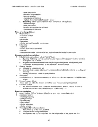 OB/GYN Problem-Based Clinical Cases 1998 Section 6: Obstetrics
- fetal malposition
- fetopelvic disproportion
- excess sedation
- inadequate contractions
- rupture of membranes before active phase
c. Secondary arrest (cervical dilation stops for >2 hrs in active phase):
- infant too large
- fetal malposition
- small or abnormally shaped pelvis
- inadequate contractions
Risks of prolonged labor:
1. Maternal risks:
- Cesarean section
- infection
- exhaustion,
- lacerations
- uterine atony with possible hemorrhage.
2. Fetal risks:
- asphyxia
- trauma from difficult deliveries
- infection
- meconium aspiration syndrome (airway obstruction and chemical pneumonitis)
Management of abnormal labor:
1. Induction and augmentation with oxytocin (Pitocin)
a. By using the Bishop score (a scale of cervical 'ripeness') the decision whether to induce
or augment can be made.
b. Augmentation of labor can be done in a prolonged latent phase, active phase (after
considering fetal malposition), or with secondary arrest of dilation.
2. Cervical ripening
a. intravaginal prostaglandin gel
b. laminaria (hygroscopic rods made from seaweed inserted into the internal os so they can
expand)
c. EASI (Extraamniotic saline infusion) catheter
3. Amniotomy
- artificial rupture of the membranes using an amniohook can help speed up a prolonged latent
phase.
4. Forceps/vacuum delivery
- these tools can aid in the descent of the fetal head if cervix is completely dilated
5. Cesarean section
a. the decision on when to do a c-section is controversial. An IUPC should be used to
ensure the contractions are adequate prior to performing C/S
Breech presentation:
1. occurs in about 2-4% of singleton deliveries at term; more frequently preterm.
2. associated factors:
- multiple pregnancy
- polyhydramnios
- hydrocephaly
- anencephaly
- uterine anomalies
- uterine tumors.
3. Three types of breech presentation:
a. frank = feet up by the head, butt first.
b. complete = feet sitting 'Indian-style'
c. incomplete = one foot kicking down, like the baby's going to hop out on one foot.
70
 