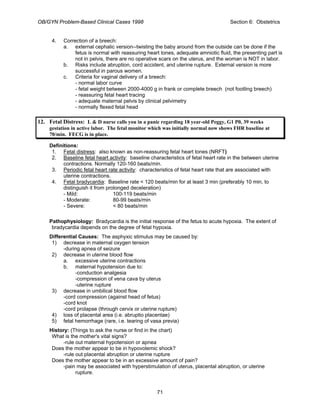 OB/GYN Problem-Based Clinical Cases 1998 Section 6: Obstetrics
4. Correction of a breech:
a. external cephalic version--twisting the baby around from the outside can be done if the
fetus is normal with reassuring heart tones, adequate amniotic fluid, the presenting part is
not in pelvis, there are no operative scars on the uterus, and the woman is NOT in labor.
b. Risks include abruption, cord accident, and uterine rupture. External version is more
successful in parous women.
c. Criteria for vaginal delivery of a breech:
- normal labor curve
- fetal weight between 2000-4000 g in frank or complete breech (not footling breech)
- reassuring fetal heart tracing
- adequate maternal pelvis by clinical pelvimetry
- normally flexed fetal head
12. Fetal Distress: L & D nurse calls you in a panic regarding 18 year-old Peggy, G1 P0, 39 weeks
gestation in active labor. The fetal monitor which was initially normal now shows FHR baseline at
70/min. FECG is in place.
Definitions:
1. Fetal distress: also known as non-reassuring fetal heart tones (NRFT)
2. Baseline fetal heart activity: baseline characteristics of fetal heart rate in the between uterine
contractions. Normally 120-160 beats/min.
3. Periodic fetal heart rate activity: characteristics of fetal heart rate that are associated with
uterine contractions.
4. Fetal bradycardia: Baseline rate < 120 beats/min for at least 3 min (preferably 10 min, to
distinguish it from prolonged deceleration)
- Mild: 100-119 beats/min
- Moderate: 80-99 beats/min
- Severe: < 80 beats/min
Pathophysiology: Bradycardia is the initial response of the fetus to acute hypoxia. The extent of
bradycardia depends on the degree of fetal hypoxia.
Differential Causes: The asphyxic stimulus may be caused by:
1) decrease in maternal oxygen tension
-during apnea of seizure
2) decrease in uterine blood flow
a. excessive uterine contractions
b. maternal hypotension due to:
-conduction analgesia
-compression of vena cava by uterus
-uterine rupture
3) decrease in umbilical blood flow
-cord compression (against head of fetus)
-cord knot
-cord prolapse (through cervix or uterine rupture)
4) loss of placental area (i.e. abruptio placentae)
5) fetal hemorrhage (rare, i.e. tearing of vasa previa)
History: (Things to ask the nurse or find in the chart)
What is the mother's vital signs?
-rule out maternal hypotension or apnea
Does the mother appear to be in hypovolemic shock?
-rule out placental abruption or uterine rupture
Does the mother appear to be in an excessive amount of pain?
-pain may be associated with hyperstimulation of uterus, placental abruption, or uterine
rupture.
71
 