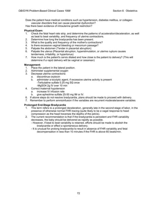 OB/GYN Problem-Based Clinical Cases 1998 Section 6: Obstetrics
Does the patient have medical conditions such as hypertension, diabetes mellitus, or collagen-
vascular disorders that can cause placental dysfunction?
Has there been evidence of intrauterine growth restriction?
Physical Exam:
1. Check the fetal heart rate strip, and determine the patterns of acceleration/deceleration, as well
as beat to beat variability, and frequency of uterine contractions.
2. Determine how long the bradycardia has been present.
3. What is the quality and frequency of the mother's contractions?
4. Is there excessive vaginal bleeding or meconium passage?
5. Palpate the abdomen (Tender in placental abruption)
6. Palpate the uterus (Placental abruption, hyperstimulation, or uterine rupture causes
tenderness, irritability, or hypertonus)
7. How much is the patient's cervix dilated and how close is the patient to delivery? (This will
determine if a rapid delivery will be vaginal or cesarean)
Management:
1. Place the patient in the lateral position.
2. Administer supplemental oxygen
3. Decrease uterine contractions:
a. discontinue oxytocin
b. administer a tocolytic agent, if excessive uterine activity is present
-Terbutaline sulfate 0.25 mg SQ once
-MgSO4 2g IV over 10 min
4. Correct maternal hypotension
a. increase IV infusion rate
b. give ephedrine sulfate 25-50 mg IM or IV.
6. If above steps do not resolve bradycardia, plans should be made to proceed with delivery.
7. Remember to perform amnioinfusion if the variables are recurrent moderate/severe variables
Prolonged End-Stage Bradycardia
1. This term refers to a prolonged deceleration, generally late in the second stage of labor, in the
presence of otherwise normal FHR tracing (quite likely to be a vagal response to head
compression as the head traverses the depths of the pelvis).
2. The current recommendation is that if the bradycardia is persistent and FHR variability
decreases, the baby should be delivered as rapidly as possible.
- However, if beat to beat variability is retained, efforts should be made to abolish the
bradycardia or effect a spontaneous delivery.
- It is unusual for prolong bradycardia to result in absence of FHR variability and fetal
decompensation in less than 10 minutes if the FHR is above 60 beats/min.
72
 