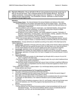 OB/GYN Problem-Based Clinical Cases 1998 Section 6: Obstetrics
21. Operative Obstetrics: 28 year old Sybil, G1 P0, 41 weeks gestation has been in the second stage of
labor for the past four hours. She is exhausted and has not been pushing effectively. The fetus is
cephalic presentation. Fetal position is right occiput transverse. Station is +1. The fetal head has
molding and also caput formation. You recommend a cesarean. Sybil asks is a trial of vacuum
extractor or forceps might be safer.
Definition:
- Second Stage of labor: the interval between full cervical dilatation and delivery of the infant.
- Arrest of descent is one problem associated with the second stage of labor. This disorder
requires prompt re-evaluation of uterine contractility, maternal and fetal well-being, and
cephalopelvic relationships.
- Obvious problems such as hypotonic dysfunction, over distended bladder, strong perineal
resistance, conduction anesthesia, or ineffectual bearing down should be treated
appropriately with a high expectation of success.
- In the absence of such factors, however, very careful judgment is required. Estimation of
fetopelvic relationships, including station, caput formation, molding , palpation of the fetal
head above the symphysis, and malrotation, is mandatory.
- For patients in whom low forceps delivery is possible, this is the procedure of choice.
- When a low forceps delivery is not possible, the choice among midforceps delivery, vacuum
extraction, oxytocin infusion, or cesarean delivery is extremely difficult and controversial.
Classifications: Forceps deliveries are classified according to the station of the fetal head at the
time of application--
1. Outlet forceps: application of forceps when the scalp is visible at the introitus without separating
the labia, the fetal skull has reached the pelvic floor, the fetal head is at or near the perineum,
and the angle between the AP line and the sagittal suture does not exceed 45 degrees.
2. Low forceps: application when the leading point of the skull is at station +2 or more,
subclassified as to whether the angle between the sagittal suture an AP exceeds 45 degrees.
3. Mid-forceps: application of forceps when the head is engaged but the presenting part is above
station +2.
4. Vacuum Extraction:
- The classic instrument consists of a disk-shaped cup through which a vacuum of up to 0.8
kg/cc2
is applied to the fetal scalp.
- This suction induces a caput succedaneum (chignon) within the cup to which traditional force
is applied during uterine contractions.
- Randomized studies comparing forceps with vacuum have not shown a significant difference
in success rates or complications and the choice of instrument appears to remain one of
operator preference.
* Since Sybil’s baby is station +1 (above station +2) a mid-forceps delivery would be indicated if a
forceps delivery was chosen.
Indications and Contraindications for Forceps/Vacuum Delivery:
1. The major controversy surrounds the mid-forceps delivery.
2. ACOG has suggested that that outlet forceps may be used to shorten the second stage of
labor when it is in the best interest of the mother or fetus.
3. More difficult forceps delivery (low or mid forceps) may be considered when the second stage
is prolonged, for fetal distress, or for maternal indications such as cardiac disease or
exhaustion.
4. In a recent survey of residency programs in the U.S. and Canada, outlet and low forceps were
used at all institutions, but 14% of the programs had abandoned the use of midforceps
delivery.
5. Occiput Transverse Positions:
- Forceps delivery from the occiput transverse position is best accomplished with the use of
specialized forceps. The instruments (Kielland, Barton) require considerable skill and
experience, and their use has decreased greatly in recent years.
73
 