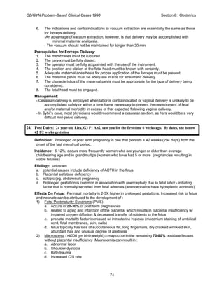 OB/GYN Problem-Based Clinical Cases 1998 Section 6: Obstetrics
6. The indications and contraindications to vacuum extraction are essentially the same as those
for forceps delivery.
-An advantage of vacuum extraction, however, is that delivery may be accomplished with
minimal maternal analgesia.
- The vacuum should not be maintained for longer than 30 min
Prerequisites for Forceps Delivery:
1. The membranes must be ruptured.
2. The cervix must be fully dilated.
3. The operator must be fully acquainted with the use of the instrument.
4. The position and station of the fetal head must be known with certainty.
5. Adequate maternal anesthesia for proper application of the forceps must be present.
6. The maternal pelvis must be adequate in size for atraumatic delivery.
7. The characteristics of the maternal pelvis must be appropriate for the type of delivery being
considered.
8. The fetal head must be engaged.
Management:
- Cesarean delivery is employed when labor is contraindicated or vaginal delivery is unlikely to be
accomplished safely or within a time frame necessary to prevent the development of fetal
and/or maternal morbidity in excess of that expected following vaginal delivery.
- In Sybil’s case, most physicians would recommend a cesarean section, as hers would be a very
difficult mid-pelvic delivery.
24. Post Dates: 24 year-old Liza, G3 P1 Ab2, saw you for the first time 6 weeks ago. By dates, she is now
42 1/2 weeks gestation
Definition: Prolonged or post term pregnancy is one that persists > 42 weeks (294 days) from the
onset of the last menstrual period.
Incidence: 6-12%; occurs more frequently women who are younger or older than average
childbearing age and in grandmultips (women who have had 5 or more pregnancies resulting in
viable fetuses)
Etiology: unknown
a. potential causes include deficiency of ACTH in the fetus
b. Placental sulfatase deficiency
c. ectopic (eg. abdominal) pregnancy
d. Prolonged gestation is common in association with anencephaly due to fetal labor - initiating
factor that is normally secreted from fetal adrenals (anencephalics have hypoplastic adrenals)
Effects On Fetus: Perinatal mortality is 2-3X higher in prolonged gestations. Increased risk to fetus
and neonate can be attributed to the development of :
1) Fetal Postmaturity Syndrome (PMS)
a. occurs in 20-30% of post term pregnancies
b. related to aging and infarction of the placenta, which results in placental insufficiency w/
impaired oxygen diffusion & decreased transfer of nutrients to the fetus
c. prenatal mortality factor increased w/ intrauterine hypoxia (meconium staining of umbilical
cord, fetal membranes, skin, nails)
d. fetus typically has loss of subcutaneous fat, long fingernails, dry cracked wrinkled skin,
abundant hair and unusual degree of alertness
2) Macrosomia (>4000 gm birth weight)—may occur in the remaining 70-80% postdate fetuses
without placental insufficiency .Macrosomia can result in :
a. Abnormal labor
b. Shoulder dystocia
c. Birth trauma
d. Increased C/S rate
74
 