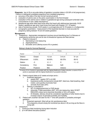 OB/GYN Problem-Based Clinical Cases 1998 Section 6: Obstetrics
Diagnosis: key to Dx is accurate dating of gestation (uncertain dates in 20-30% of all pregnancies).
Factors to distinguish postdated pregnancy from misdated pregnancy:
a. accuracy of the date of the last normal menstrual period
b. evaluation of uterine size on the pelvic examination in the first trimester
c. evaluation of the uterine size in relation to gestational age during subsequent antenatal visits
(concordance or size / dates discrepancy)
d. gestational age when fetal heart tones were first heard with stethoscope (generally 18-20
weeks); gestational age when heart tones first heard with Doppler (12- 14 weeks)
e. date of quickening (usually 18-20 weeks in a primagrivida and 16-18 weeks in a multigravida)
f. sonographic parameters - measurement of the biparietal diameter is most accurate for
pregnancy dating between 16 and 20 weeks gestation.
Management:
1. Antepartum: Appropriate management revolves around identifying low % of fetuses w/
postmaturity syndrome who are at risk of intrauterine hypoxia and fetal demise
A. Patient is induced if:
1. fetal testing is not reassuring
2. oligohydramnios
3. favorable cervix (Bishop score of 6 or greater)
Bishop’s Scale for Cervical Ripeninga
Points
Factor 0 1 2 3
Dilation Closed 1-2 cm 3-4 cm 5+ cm
Effacement 0-30% 40-50% 60-70% 80+%
Station -3 -2, -1 0 +1, +2
Consistency Firm Medium Soft
Position Posterior Mid Anterior
a
A score of 0 to 4 points is associated with the highest likelihood of failed induction; a score of 9 to 13
points is associated with the highest likelihood of successful induction.
B. Patient w/good dates at 41 weeks w/unripe cervix :
1. Expectant approach--
a. weekly NST, weekly CST’s at UAB
b. biophysical profile (components include NST, fetal tone, fetal breathing, fetal
motion, and quantity of amniotic fluid
c. amniotic fluid index (AFI)
2. Delivery is indicated if--
a. AFI <5 (oligohydramnios) or FHR decels
b. otherwise, if fetal parameters (NST, AFI) are reassuring, labor IS NOT
INDUCED unless cervix becomes favorable or GA is 42 weeks.
c. At 42weeks, delivery should be considered regardless of other factors due to
increase chance of perinatal morbidity and mortality.
C. Patient with uncertain GA seen for the 1st
time with possible or probable prolonged
gestation:
1. Expectant approach: Most will go into spontaneous labor
2. The pregnancy should simply be monitored (as above in B) as long as the fetus is
doing well.
2. Intrapartum:
1. continuous fetal monitoring during labor induction
2. pt in left lateral decubitus position
75
 