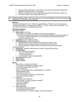 OB/GYN Problem-Based Clinical Cases 1998 Section 6: Obstetrics
3. rupturing of fetal membranes in active labor to allow internal monitoring (if needed) and
assessment of amniotic fluid (+/- meconium)
4. if distress, immediate c/s if more conservative measures fail (positioning, oxygen, etc)
5. if meconium present, follow appropriate protocol
27. Postpartum Hemorrhage: L&D nurse calls you to see a 20 year-old Becky, G3 now P3, one hour post
vaginal delivery because of excessive bleeding.
Definition:
Excessive bleeding (blood loss > 500cc for Vaginal delivery, >1000cc for c/s) in the minutes to
hours following delivery. Considered Early PPH if < or =24Hr, or late if >24 Hr to 6wks PP. Can
be sudden and profuse or prolonged and persistent.
Pathophysiology/DDx
More likely causes--
1. Uterine Atony is #1 cause.
- This is failure of the uterus to undergo normal involution postpartum.
- The primary physiological mechanism to stop bleeding postpartum is the clamping down of
the uterus, causing constriction of the spiral arteries to prevent bleeding from the
placental implantation site.
2. Lacerations of vulva, vagina, or cervix
3. Retained placenta or placental fragments.
a. placenta accreta- abnormal adherence of placenta to uterine lining
b. placenta increta- partial penetration of placenta into uterine muscle
c. placenta percreta- complete invasion of placenta through entire myometrium
Less Likely causes--
4. Hematomas- caused by shearing forces of baby or forceps during delivery
5. Coagulopathies-
a. DIC- from abruptio placenta
- amniotic fluid embolism
- severe preeclampsia
b. any congenital or acquired coagulopathy
6. Subinvolution of the uterus
7. Uterine rupture
8. Uterine inversion
History:
1. Uterine Atony: ask about risk factors--
- Pt. experience prolonged or precipitous labor?
- Was pt labor augmented with Pitocin?
- Is pt. multiparous?
- Did pt. have polyhydramnios, multiple gestation, amnionitis?
- Was Mg Sulfate used?
- Was fetus macrosomic?
- Pt. have H/O uterine masses (e.g. leiomyoma)?
- Did pt have chorioamnionitis?
2. Lacerations:
- What was route of delivery?
- Were forceps, or vacuum assistance needed?
- Was labor precipitous?
- Macrosomic infant?
- Breech delivery?
3. Retained placenta:
- Was delivery of placenta difficult?
- Was delivered placenta intact?
- Pt. with H/O prior c/s, uterine curettage, or uterine leiomyoma?
76
 