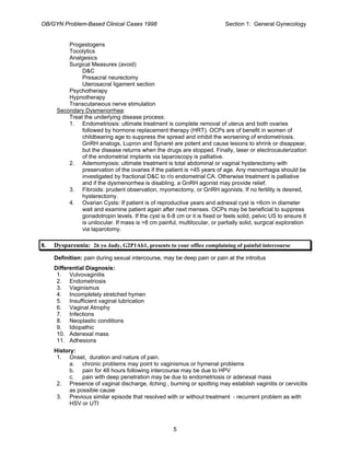 OB/GYN Problem-Based Clinical Cases 1998 Section 1: General Gynecology
Progestogens
Tocolytics
Analgesics
Surgical Measures (avoid)
D&C
Presacral neurectomy
Uterosacral ligament section
Psychotherapy
Hypnotherapy
Transcutaneous nerve stimulation
Secondary Dysmenorrhea:
Treat the underlying disease process:
1. Endometriosis: ultimate treatment is complete removal of uterus and both ovaries
followed by hormone replacement therapy (HRT). OCPs are of benefit in women of
childbearing age to suppress the spread and inhibit the worsening of endometriosis.
GnRH analogs, Lupron and Synarel are potent and cause lesions to shrink or disappear,
but the disease returns when the drugs are stopped. Finally, laser or electrocauterization
of the endometrial implants via laparoscopy is palliative.
2. Ademomyosis: ultimate treatment is total abdominal or vaginal hysterectomy with
preservation of the ovaries if the patient is <45 years of age. Any menorrhagia should be
investigated by fractional D&C to r/o endometrial CA. Otherwise treatment is palliative
and if the dysmenorrhea is disabling, a GnRH agonist may provide relief.
3. Fibroids: prudent observation, myomectomy, or GnRH agonists. If no fertility is desired,
hysterectomy.
4. Ovarian Cysts: If patient is of reproductive years and adnexal cyst is <6cm in diameter
wait and examine patient again after next menses. OCPs may be beneficial to suppress
gonadotropin levels. If the cyst is 6-8 cm or it is fixed or feels solid, pelvic US to ensure it
is unilocular. If mass is >8 cm painful, multilocular, or partially solid, surgical exploration
via laparotomy.
8. Dyspareunia: 26 yo Judy, G2P1Ab1, presents to your office complaining of painful intercourse
Definition: pain during sexual intercourse, may be deep pain or pain at the introitus
Differential Diagnosis:
1. Vulvovaginitis
2. Endometriosis
3. Vaginismus
4. Incompletely stretched hymen
5. Insufficient vaginal lubrication
6. Vaginal Atrophy
7. Infections
8. Neoplastic conditions
9. Idiopathic
10. Adenexal mass
11. Adhesions
History:
1. Onset, duration and nature of pain.
a. chronic problems may point to vaginismus or hymenal problems
b. pain for 48 hours following intercourse may be due to HPV
c. pain with deep penetration may be due to endometriosis or adenexal mass
2. Presence of vaginal discharge, itching , burning or spotting may establish vaginitis or cervicitis
as possible cause
3. Previous similar episode that resolved with or without treatment - recurrent problem as with
HSV or UTI
5
 
