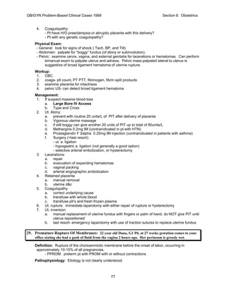 OB/GYN Problem-Based Clinical Cases 1998 Section 6: Obstetrics
4. Coagulopathy:
- Pt have H/O preeclampsia or abruptio placenta with this delivery?
- Pt with any genetic coagulopathy?
Physical Exam:
- General: look for signs of shock ( Tach, BP, and Tilt)
- Abdomen: palpate for “boggy” fundus (of atony or subinvolution).
- Pelvic: examine cervix, vagina, and external genitalia for lacerations or hematomas. Can perform
bimanual exam to palpate uterus and adnexa. Pelvic mass palpated lateral to uterus is
suggestive of broad ligament hematoma of uterine rupture.
Workup:
1. CBC
2. coags- plt count, PT PTT, fibrinogen, fibrin split products
3. examine placenta for intactness
4. pelvic US- can detect broad ligament hematoma
Management:
1. If suspect massive blood loss
a. Large Bore IV Access
b. Type and Cross
2. Ut. Atony:
a. prevent with routine 20 units/L of PIT after delivery of placenta
b. Vigorous uterine massage
c. if still boggy can give another 20 units of PIT up to total of 80units/L
d. Methergine 0.2mg IM (contraindicated in pt with HTN)
e. Prostaglandin F 2alpha 0.25mg IM injection (contraindicated in patients with asthma)
f. Surgery (=last resort):
- ut. a. ligation
- hypogastric a. ligation (not generally a good option)
- selective arterial embolization, or hysterectomy
3. Lacerations:
a. repair
b. evacuation of expanding hematomas
c. vaginal packing
d. arterial angiographic embolization
4. Retained placenta
a. manual removal
b. uterine d&c
5. Coagulopathy
a. correct underlying cause
b. transfuse with whole blood
c. transfuse plt’s and fresh frozen plasma
6. Ut. rupture: immediate laparotomy with either repair of rupture or hysterectomy
7. Ut. inversion:
a. manual replacement of uterine fundus with fingers or palm of hand, do NOT give PIT until
uterus repositioned
b. last resort- emergency laparotomy with use of traction sutures to replace uterine fundus
29. Premature Rupture Of Membranes: 22 year old Dana, G1 P0, at 27 weeks gestation comes to your
office stating she had a gush of fluid from the vagina 2 hours ago. Her perineum is grossly wet.
Definition: Rupture of the chorioamniotic membrane before the onset of labor, occurring in
approximately 10-15% of all pregnancies.
- PPROM: preterm pt with PROM with or without contractions
Pathophysiology: Etiology is not clearly understood.
77
 