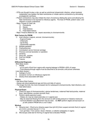 OB/GYN Problem-Based Clinical Cases 1998 Section 6: Obstetrics
- STDs are thought to play a role, as well as subclinical intraamniotic infection, where bacterial
metabolites may weaken the fetal membranes or initiate uterine contractions by stimulating
prostaglandin synthesis.
- Preterm contractions may also initiate the chain of events by dilating the cervix and allowing the
fetal membranes to be exposed to infectious agents. The triad of PROM, preterm labor, and
infection is poorly understood.
- Major Threats to Fetal Life:
1) Prematurity
2) Sepsis
3) Fetal Distress
4) Fetal Deformations
- Major Threat to Maternal Life: sepsis secondary to chorioamnionitis
Risk Factors for PROM:
1) local infection (vaginal, cervical, chorioamnionitis)
- N.gonorrhoeae
- Chlamydia
- Gp B strep,
- Gardnerella vaginalis
2) Multiple gestation
3) Polyhydramnios
4) Incompetent cervix/ Cervical cerclage
5) Previous cervical laceration or operation
6) Smoking
7) Drug use: cocaine
8) Prior h/o PROM
9) Trauma
Differential Diagnosis:
Most likely cause--
1. PROM
- pt c/o gush of fluid from vagina with ongoing leakage is PROM in 90% of cases
- Fluid passing through vagina must be assumed to be amniotic until proven otherwise
Less likely causes--
2. leakage of urine
3. excessive normal ( or infectious) vaginal d/c
4. bloody show associated with labor
History:
- Ask about Risk Factors.
- Always ask about gestational age and time and date of rupture.
- The longer the time, the more increased risk for subsequent chorioamnionitis, fetal infections, and
fetal deformation.
Physical Exam:
1. Check for signs of chorioamnionitis ( uterine tenderness, maternal/ fetal tachycardia, maternal
fever, fetal distress, purulent amniotic fluid)
2. Perform sterile speculum exam:
- Watery d/c may be noted externally or in vaginal pool.
- May be observed flowing from the cervical os with fundal pressure or Valsalva maneuver.
- Cervical dilatation and effacement may be seen . Do NOT perform digital cervical exam on
pt with preterm PROM who is not in labor.
Workup:
1) Nitrazine test: if fluid turns nitrazine paper blue (ph>6.0) then suspect amniotic fluid (nl vaginal
ph 4.5-6.0, amniotic fluid ph 7.1-7.3).
- Can get false + from semen, blood, infection, or alkaline antiseptics in vagina
2) Microscopic slide test for ferning of vaginal fluid (indicates PROM)
78
 