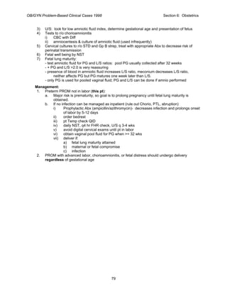 OB/GYN Problem-Based Clinical Cases 1998 Section 6: Obstetrics
3) U/S: look for low amniotic fluid index, determine gestational age and presentation of fetus
4) Tests to r/o chorioamnionitis
i) CBC with Diff
ii) amniocentesis & culture of amniotic fluid (used infrequently)
5) Cervical cultures to r/o STD and Gp B strep, treat with appropriate Abx to decrease risk of
perinatal transmission
6) Fetal well being by NST
7) Fetal lung maturity:
- test amniotic fluid for PG and L/S ratios: pool PG usually collected after 32 weeks
- + PG and L/S >2.0 is very reassuring
- presence of blood in amniotic fluid increases L/S ratio, meconium decreases L/S ratio,
neither affects PG but PG matures one week later than L/S.
- only PG is used for pooled vaginal fluid; PG and L/S can be done if amnio performed
Management:
1. Preterm PROM not in labor (this pt):
a. Major risk is prematurity, so goal is to prolong pregnancy until fetal lung maturity is
obtained.
b. If no infection can be managed as inpatient (rule out Chorio, PTL, abruption)
i) Prophylactic Abx (ampicillin/azithromycin)- decreases infection and prolongs onset
of labor by 5-12 days
ii) order bedrest
iii) pt Temp check QID
iv) daily NST, q4 hr FHR check, U/S q 3-4 wks
v) avoid digital cervical exams until pt in labor
vi) obtain vaginal pool fluid for PG when >= 32 wks
vii) deliver if:
a) fetal lung maturity attained
b) maternal or fetal compromise
c) infection
2. PROM with advanced labor, chorioamnionitis, or fetal distress should undergo delivery
regardless of gestational age
79
 