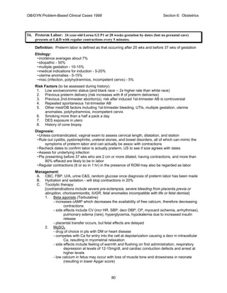 OB/GYN Problem-Based Clinical Cases 1998 Section 6: Obstetrics
34. Preterm Labor: 24 year-old Lorna G2 P1 at 28 weeks gestation by dates (but no prenatal care)
presents at L&D with regular contractions every 5 minutes.
Definition: Preterm labor is defined as that occurring after 20 wks and before 37 wks of gestation
Etiology:
~incidence averages about 7%
~idiopathic - 50%
~multiple gestation - 10-15%
~medical indications for induction - 5-20%
~uterine anomalies - 5-15%
~misc (infection, polyhydramnios, incompetent cervix) - 5%
Risk Factors (to be assessed during history):
1. Low socioeconomic status (and black race -- 2x higher rate than white race)
2. Previous preterm delivery (risk increases with # of preterm deliveries)
3. Previous 2nd-trimester abortion(s), risk after induced 1st-trimester AB is controversial
4. Repeated spontaneous 1st-trimester AB
5. Other med/OB factors including 1st-trimester bleeding, UTIs, multiple gestation, uterine
anomalies, polyhydramnios, incompetent cervix
6. Smoking more than a half a pack a day
7. DES exposure in utero
8. History of cone biopsy
Diagnosis:
~Unless contraindicated, vaginal exam to assess cervical length, dilatation, and station
~Rule out cystitis, pyelonephritis, ureteral stones, and bowel disorders, all of which can mimic the
symptoms of preterm labor and can actually be assoc with contractions
~Recheck dates to confirm labor is actually preterm, US to see if size agrees with dates
~Assess for underlying infection
~Pts presenting before 37 wks who are 2 cm or more dilated, having contractions, and more than
80% effaced are likely to be in labor
~Regular contractions (8 or so in 1 hr) in the presence of ROM may also be regarded as labor
Management:
A. CBC, FBP, U/A, urine C&S, random glucose once diagnosis of preterm labor has been made
B. Hydration and sedation - will stop contractions in 20%
C. Tocolytic therapy:
[contraindications include severe pre-eclampsia, severe bleeding from placenta previa or
abruption, chorioamnionitis, IUGR, fetal anomalies incompatible with life or fetal demise]
1. Beta agonists (Terbutaline)
- increases cAMP which decreases the availability of free calcium, therefore decreasing
contractions
- side effects include CV (incr HR, SBP; decr DBP; CP, myocard ischemia, arrhythmias),
pulmonary edema (rare), hyperglycemia, hypokalemia due to increased insulin
release
- placental transfer occurs, but fetal effects are delayed
2. MgSO4
- drug of choice in pts with DM or heart disease
- competes with Ca for entry into the cell at depolarization causing a decr in intracellular
Ca, resulting in myometrial relaxation
- side effects include feeling of warmth and flushing on first administration, respiratory
depression at levels of 12-15mg/dl, and cardiac conduction defects and arrest at
higher levels
- low calcium in fetus may occur with loss of muscle tone and drowsiness in neonate
(resulting in lower Apgar score)
80
 