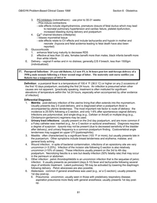 OB/GYN Problem-Based Clinical Cases 1998 Section 6: Obstetrics
3. PG Inhibitors (indomethacin) : use prior to 30-31 weeks
- PGs induce contractions
- side effects include oligohydramnios, premature closure of fetal ductus which may lead
to neonatal pulmonary hypertension and cardiac failure, platelet dysfunction,
increased bleeding during delivery and postpartum
4. Ca++
channel blockers (nifedipine)
- relaxes myometrial tissue
- side effects relate to CV effects and include tachycardia and hypotn in mother and
neonate (hypoxia and fetal acidemia leading to fetal death have also been
reported)
D. Glucocorticoids
1. enhance fetal lung maturity to decrease RDS
2. effective at less than 33 wks, females benefit more than males, black infants benefit more
than white infants
E. Delivery - vaginal if vertex and in no distress; generally,C/S if breech, less than 1500gm
(individualized)
37. Puerperal Infection: 29 year-old Babette, G3 now P3, is 36 hours post low mid-forceps delivery of a
3950 g male neonate following a 4 hour second stage of labor. The maternity unit nurse notifies you
Babette has a temperature of 103.4 °F.
Definition: a puerperal fever is a temperature of 100.4 °F (38.0 °C) or higher on any 2 occasions of
the first 10 days postpartum, excluding the first 24 hours. An infection is presumed when other
causes are not apparent. [practically speaking, treatment is often instituted for significant
elevations of temperature within the 1st 24 hours, especially when accompanied by other evidence
of infection]
Differential Diagnosis:
1. Metritis: post-delivery infection of the uterine lining that often extends into the myometrium.
Usually presents day 2-5 post-delivery, and is diagnosed when a postpartum fever is
accompanied by uterine tenderness. The most important risk factor is route of delivery: the
incidence is 25-50% following a C-section, and only 1-6% after spontaneous vaginal delivery.
Infections are polymicrobial, and single-drug (e.g., Cefotan or Ancef) or multiple-drug (e.g.,
Clindamycin-gentamicin) regimens may be used.
2. Urinary tract infections: usually present on the 2nd day postpartum, and are more common if
a Foley catheter was inserted (e.g., for a C-section or epidural anesthesia). Diagnosis requires
a degree of suspicion: dysuria may not be present (due to decreased sensitivity of the bladder
after delivery), and urinary frequency is a common postpartum finding. Costovertebral angle
tenderness may suggest an upper UTI (pyelonephritis).
3. Mastitis: often characterized by a significant fever (103 °F or more), but usually presents late in
the puerperium. Other symptoms include breast tenderness and erythema, malaise, and
general body aching.
4. Wound infection: in spite of bacterial contamination, infections of an episiotomy site are very
uncommon (< 0.25%). Infection of the incision site following C-section is also relatively
uncommon (<10% of cases). These infections usually present on the 3rd to 4th day
postpartum. Necrotizing fascitis is a rare but deadly infection (50% fatality rate) that may occur
in the perineum or abdomen.
5. Other infection: pelvic thrombophlebitis is an uncommon infection that is the sequelae of pelvic
infection. It usually presents as persistent (days 4-10) fever and tachycardia following several
days of antibiotic treatment. Latent pulmonary TB may be activated by lowering the diaphragm
following delivery. Pelvic abscesses are also possible.
6. Atelectasis: common if general anesthesia was used (e.g., w/ a C-section); usually presents
1st day post-op.
6. Pneumonia: uncommon, usually seen in those with predelivery respiratory disease;
aspiration pneumonia more likely with general anesthesia; usually presents 1st day post-
op.
81
 