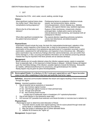 OB/GYN Problem-Based Clinical Cases 1998 Section 6: Obstetrics
7. DVT
Remember the 5 W’s: wind, water, wound, walking, wonder drugs
History:
What significant medical history does
the mother have? Were there any
complications during pregnancy?
Predisposing factors to postpartum infections include
obesity, low socioeconomic status, anemia,
immunosuppression, chronic disease (e.g., diabetes
mellitus), and vaginal infection (esp. bacterial vaginosis).
What is the Hx of the Labor and
delivery?
Rupture of fetal membranes, intraamniotic infection,
prolonged labor, multiple pelvic exams during labor,
internal electronic fetal monitoring, and Cesarean birth all
predispose to infection.
What other significant complaints has
the patient had since delivery?
Pay special attention regarding pulmonary symptoms,
urinary tract disturbance, and abdominopelvic
pain/tenderness.
Physical Exam:
Examination should include the lungs, the back (for costovertebral tenderness), palpation of the
abdomen, careful inspection of the incision site, a check for the presence of bowel sounds,
examination of the perineum (if an episiotomy was performed or if a laceration occurred), a pelvic
examination, assessment for calf tenderness, and inspection of any intravenous site. Although a
pelvic examination may not elicit any findings other than uterine tenderness, one can confirm that
lochia drainage is, in fact, occurring and baseline information can be obtained concerning adnexal
masses that may be important if the fever persists and an abscess develops.
Management:
Blood cultures are not usually obtained unless the infection appears severe, sepsis is suspected,
fever is especially high, or the response to limited therapy is delayed. Antibiotic therapy will depend
upon the most likely etiology of the infection; possible regimens include the following: dicloxacillin
for mastitis, ceftriaxone/erythromycin for pneumonia, and gent/clindamycin for metritis.
Rarely,heparin may be given for pelvic thrombophlebitis.
39. Rectovaginal Fistula: 31 yo Barbara, G1 P0, 3 weeks post vaginal delivery and 4th
degree laceration
comes to your office complaining of what looks and smells like stool in her vagina.
Definition: abnormal communication between the rectum and vagina resulting in fecal incontinence
through the vagina
History: important questions include:
1. Has pt recently had an episiotomy or laceration?
1st
lac: tear involves vaginal mucosa
2nd
lac: tear through vaginal mucosa w/ intact perineal body
3rd
lac: through anal sphincter
4th
lac: tear involving rectal mucosa
- usually due to inadequate repair or breakdown of 4° episiotomy/laceration
2. Has pt had infection in the episiotomy repair site?
3. H/O cervical CA? (possible local extension and fistula formation or necrosis due to radiation tx)
Physical Exam:
- Rectovaginal exam to determine extent &location of fistula
1. Traumatic lesions usually near vaginal opening; look for suture placed through rectal wall
during repair or undetected rectal injury from delivery
2. May use probe or radiopaque dye to further delineate fistula
3. radiation & CA lesions are “higher up”
Management: Surgical repair
82
 