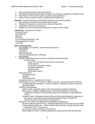 OB/GYN Problem-Based Clinical Cases 1998 Section 1: General Gynecology
4. History of dysmenorrhea as with endometriosis
5. Any additional discomfort associated with the pain as with pelvic congestion or adenexal mass
6. Prior History of PID or pelvic surgery - possibly causing adhesions
7. History of sexual assault or abuse - possible cause of vaginismus
Physical: A careful pelvic exam should follow inspection of the external genitalia.
1. Note should be made of the most painful areas of stimuli.
2. Palpation of the posterior cul-de-sac and uterosacral ligaments
3. Visualization of the cervix is necessary.
4. Palpation for uteral and adenexal tenderness or masses is also included.
Lab Workup: Procedures to consider:
Cervical Cx or Bx
Endometrial Bx
Wet prep
KOH prep
Cx of superficial skin lesions HSV
Vulvar/vaginal Bx of lesions
Urine C&S
DDX and Management:
1. Vulvovaginitis - the big three - present with pruritis and d/c
Trichomonas
Candidaisis
Bacterial Vaginosis
Treat with appropriate abx or antifungal
2. Endometriosis
Etiology- Endometrial glands and stroma outside the endometrial cavity
Common Sites:
Ovary ( 60% of cases will have ovarian involvement)
Broad Ligament
Cul-de-sac or peritoneal surfaces
Uterosacral ligaments
Posterior cervix
Rectovaginal septum
Frequently seen in:
rectosigmoid colon
Appendix
Vesicouterine fold
Occasionally seen in: Laparotomy or CS scars
Epidemiology: Occurs in 15% of women. Begins in the 20’s, becomes apparent in the 30’s
and regresses after menopause. If seen in children or adolescents, look for obstructive
genital anomalies.
Theories of Pathogenesis:
Halban theory- lymphatic spread; 20% of pts will have lymphatic involvement
Meyer theory- Mullerian metaplasia theory: Peritoneal mesothelium under goes
metaplasia to transform into endometrial tissue under influence of a yet unidentified
stimuli.
Sampson Theory- Retrograde menstrual flow with Endometrial fragments implanting on
the ovaries or peritoneal surfaces where they adhere and grow. [Recall that
Sampson’s artery runs through the round ligament]
Symptoms: The classic triad -Dysmenorrhea, Dyapareunia, Dyschezia
On pelvic exam the posterior fornix, uterosacral ligaments and cul-de-sac are very tender.
Classic physical findings are - Tender nodule of the cul-de-sac or tender adenexal mass
uterosacral “barb” = sine qua non
Pre and post menstrual spotting is characteristic.
Menorrhagia is not seen - menstrual bleeding will usually diminish with endometriosis.
6
 