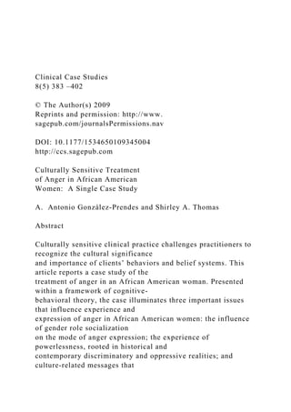 Clinical Case Studies
8(5) 383 –402
© The Author(s) 2009
Reprints and permission: http://www.
sagepub.com/journalsPermissions.nav
DOI: 10.1177/1534650109345004
http://ccs.sagepub.com
Culturally Sensitive Treatment
of Anger in African American
Women: A Single Case Study
A. Antonio González-Prendes and Shirley A. Thomas
Abstract
Culturally sensitive clinical practice challenges practitioners to
recognize the cultural significance
and importance of clients’ behaviors and belief systems. This
article reports a case study of the
treatment of anger in an African American woman. Presented
within a framework of cognitive-
behavioral theory, the case illuminates three important issues
that influence experience and
expression of anger in African American women: the influence
of gender role socialization
on the mode of anger expression; the experience of
powerlessness, rooted in historical and
contemporary discriminatory and oppressive realities; and
culture-related messages that
 
