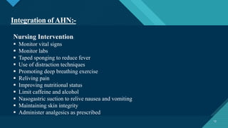 Click to edit Master title style
12
Integration ofAHN:-
12
Nursing Intervention:
 Monitor vital signs
 Monitor labs
 Taped sponging to reduce fever
 Use of distraction techniques
 Promoting deep breathing exercise
 Reliving pain
 Improving nutritional status
 Limit caffeine and alcohol
 Nasogastric suction to relive nausea and vomiting
 Maintaining skin integrity
 Administer analgesics as prescribed
 