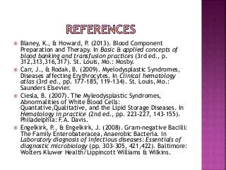  Blaney, K., & Howard, P. (2013). Blood Component
Preparation and Therapy. In Basic & applied concepts of
blood banking and transfusion practices (3rd ed., p.
312,313,316,317). St. Louis, Mo.: Mosby.
 Carr, J., & Rodak, B. (2009). Myelodysplastic Syndromes,
Diseases affecting Erythrocytes. In Clinical hematology
atlas (3rd ed., pp. 177-185, 119-134). St. Louis, Mo.:
Saunders Elsevier.
 Ciesla, B. (2007). The Myleodysplastic Syndromes,
Abnormalities of White Blood Cells:
Quantative,Qualitative, and the Lipid Storage Diseases. In
Hematology in practice (2nd ed., pp. 223-227, 143-155).
Philadelphia: F.A. Davis.
 Engelkirk, P., & Engelkirk, J. (2008). Gram-negative Bacilli:
The Family Enterobateracea, Anaerobic Bacteria. In
Laboratory diagnosis of infectious diseases: Essentials of
diagnostic microbiology (pp. 303-305, 421,422). Baltimore:
Wolters Kluwer Health/Lippincott Williams & Wilkins.
 