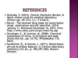  Polansky, V. (2014). Clinical Chemistry Review. In
Quick review cards for medical laboratory
science (pp. 69-133). S.l.: F A Davis.
 RxList - The Internet Drug Index for prescription
drugs, medications and pill identifier. (2014,
January 1). Retrieved December 14, 2014, from
http://www.rxlist.com/script/main/hp.asp
 Strasinger, S., & Lorenzo, M. (2008). Chemical
examinaton of Urine. In Urinalysis and body
fluids (5th ed., pp. 53-75). Philadelphia: F.A.
Davis.
 Sunheimer, R., & Graves, L. (2011). Blood Gases,
pH and Acid-Base Balance. In Clinical laboratory
chemistry (1st ed., p. 296,297,300). Boston:
Pearson.
 