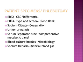  EDTA- CBC/Differential
 EDTA- Type and screen- Blood Bank
 Sodium Citrate- Coagulation
 Urine- urinalysis
 Serum Separator tube- comprehensive
metabolic panel
 Blood culture bottles- Microbiology
 Sodium Heparin- Arterial blood gas
 