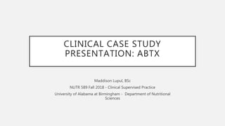 CLINICAL CASE STUDY
PRESENTATION: ABTX
Maddison Lupul, BSc
NUTR 589 Fall 2018 - Clinical Supervised Practice
University of Alabama at Birmingham - Department of Nutritional
Sciences
 