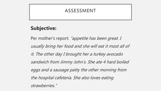 ASSESSMENT
Subjective:
Per mother’s report: “appetite has been great. I
usually bring her food and she will eat it most all of
it. The other day I brought her a turkey avocado
sandwich from Jimmy John’s. She ate 4 hard boiled
eggs and a sausage patty the other morning from
the hospital cafeteria. She also loves eating
strawberries.”
 