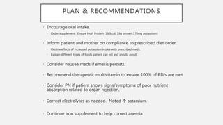 PLAN & RECOMMENDATIONS
• Encourage oral intake.
• Order supplement: Ensure High Protein (160kcal, 16g protein,170mg potassium)
• Inform patient and mother on compliance to prescribed diet order.
• Outline effects of increased potassium intake with prescribed meds.
• Explain different types of foods patient can eat and should avoid.
• Consider nausea meds if emesis persists.
• Recommend therapeutic multivitamin to ensure 100% of RDIs are met.
• Consider PN if patient shows signs/symptoms of poor nutrient
absorption related to organ rejection,
• Correct electrolytes as needed. Noted ↑ potassium.
• Continue iron supplement to help correct anemia
 
