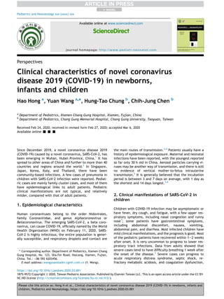 Perspectives
Clinical characteristics of novel coronavirus
disease 2019 (COVID-19) in newborns,
infants and children
Hao Hong a
, Yuan Wang a,
*, Hung-Tao Chung b
, Chih-Jung Chen b
a
Department of Pediatrics, Xiamen Chang Gung Hospital, Xiamen, Fujian, China
b
Department of Pediatrics, Chang Gung Memorial Hospital, Chang Gung University, Taoyuan, Taiwan
Received Feb 24, 2020; received in revised form Feb 27, 2020; accepted Mar 6, 2020
Available online - - -
Since December 2019, a novel coronavirus disease 2019
(COVID-19) caused by a novel coronavirus, SARS-CoV-2, has
been emerging in Wuhan, Hubei Province, China.1
It has
spread to other areas of China and further to more than 40
countries and regions around the world.2
In Singapore,
Japan, Korea, Italy, and Thailand, there have been
community-based infections. A few cases of pneumonia in
children with SARS-CoV-2 infection were reported. Pediat-
ric cases are mainly family cluster cases, and most of them
have epidemiological links to adult patients. Pediatric
clinical manifestations are not typical, and relatively
milder, compared with that of adult patients.
1. Epidemiological characteristics
Human coronaviruses belong to the order Nidovirales,
family Coronaviridae, and genus Alphacoronavirus or
Betacoronavirus. The emerging SARS-CoV-2, a beta coro-
navirus, can cause COVID-19, ofﬁcially named by the World
Health Organization (WHO) on February 11, 2020. SARS-
CoV-2 is highly infectious; the entire population is gener-
ally susceptible, and respiratory droplets and contact are
the main routes of transmission.3,4
Patients usually have a
history of epidemiological exposure. Maternal and neonatal
infections have been reported, with the youngest reported
so far only 30 h old in China. Aerosol particles carrying vi-
ruses may be another way of transmission, and there is still
no evidence of vertical mother-to-fetus intrauterine
transmission.5
It is generally believed that the incubation
period is between 3 and 7 days on average, with 1 day as
the shortest and 14 days longest.3,6
2. Clinical manifestations of SARS-CoV-2 in
children
Children with COVID-19 infection may be asymptomatic or
have fever, dry cough, and fatigue, with a few upper res-
piratory symptoms, including nasal congestion and runny
nose7
; some patients have gastrointestinal symptoms,
including abdominal discomfort, nausea, vomiting,
abdominal pain, and diarrhea. Most infected children have
mild clinical manifestations, and the prognosis is good. Most
of the pediatric patients have recovered within 1e2 weeks
after onset. It is very uncommon to progress to lower res-
piratory tract infections. Data from adults showed that
severe cases tend to have difﬁculty breathing 1 week after
the onset of the disease.3
Severe cases can progress to
acute respiratory distress syndrome, septic shock, re-
fractory metabolic acidosis, and coagulation dysfunction,
* Corresponding author. Department of Pediatrics, Xiamen Chang
Gung Hospital, No. 123, Sha-Fei Road, Haicang, Xiamen, Fujian,
China. Tel.: þ86 592 6203456.
E-mail address: wangyuan@adm.cgmh.com.cn (Y. Wang).
+ MODEL
Please cite this article as: Hong H et al., Clinical characteristics of novel coronavirus disease 2019 (COVID-19) in newborns, infants and
children, Pediatrics and Neonatology, https://doi.org/10.1016/j.pedneo.2020.03.001
https://doi.org/10.1016/j.pedneo.2020.03.001
1875-9572/Copyright ª 2020, Taiwan Pediatric Association. Published by Elsevier Taiwan LLC. This is an open access article under the CC BY-
NC-ND license (http://creativecommons.org/licenses/by-nc-nd/4.0/).
Available online at www.sciencedirect.com
ScienceDirect
journal homepage: http://www.pediatr-neonatol.com
Pediatrics and Neonatology xxx (xxxx) xxx
 