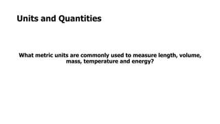 Units and Quantities
What metric units are commonly used to measure length, volume,
mass, temperature and energy?
 
