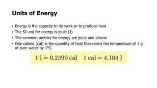 Units of Energy
• Energy is the capacity to do work or to produce heat
• The SI unit for energy is joule (J)
• The common metrics for energy are joule and calorie
• One calorie (cal) is the quantity of heat that raises the temperature of 1 g
of pure water by 1°C.
 