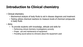Introduction to Clinical chemistry
• Clinical chemistry
• Biochemical analysis of body fluids to aid in disease diagnosis and treatment
• Testing utilizes chemical reactions to measure levels of chemical compounds
in body fluids
• Aims
• To provide students with knowledge, attitude and skills for
• Performing clinical chemistry investigations correctly
• Proper use and maintenance of equipment
• Providing sound advice to clinicians about the equipment used
 