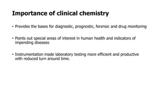 Importance of clinical chemistry
• Provides the bases for diagnostic, prognostic, forensic and drug monitoring
• Points out special areas of interest in human health and indicators of
impending diseases
• Instrumentation made laboratory testing more efficient and productive
with reduced turn around time.
 