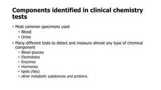 Components identified in clinical chemistry
tests
• Most common specimens used
• Blood
• Urine
• Many different tests to detect and measure almost any type of chemical
component
• Blood glucose
• Electrolytes
• Enzymes
• Hormones
• lipids (fats)
• other metabolic substances and proteins
 