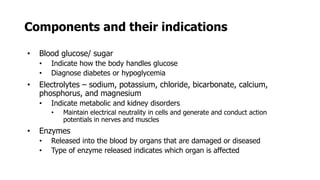 Components and their indications
• Blood glucose/ sugar
• Indicate how the body handles glucose
• Diagnose diabetes or hypoglycemia
• Electrolytes – sodium, potassium, chloride, bicarbonate, calcium,
phosphorus, and magnesium
• Indicate metabolic and kidney disorders
• Maintain electrical neutrality in cells and generate and conduct action
potentials in nerves and muscles
• Enzymes
• Released into the blood by organs that are damaged or diseased
• Type of enzyme released indicates which organ is affected
 