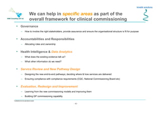 - 4 -
Confidential not to be used without consent
• Governance
– How to involve the right stakeholders, provide assurance and ensure the organisational structure is fit for purpose
• Accountabilities and Responsibilities
– Allocating roles and ownership
• Health Intelligence & Data Analytics
– What does the existing evidence tell us?
– What other information do we need?
• Service Review and New Pathway Design
– Designing the new end-to-end pathways; deciding where & how services are delivered
– Ensuring compliance with compliance requirements (CQC, National Commissioning Board etc)
• Evaluation, Redesign and Improvement
– Learning from the new commissioning models and improving them
– Building GP commissioning capability
We can help in specific areas as part of the
overall framework for clinical commissioning
 