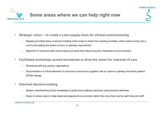 - 6 -
Confidential not to be used without consent
• Strategic vision – to create a Lean supply chain for clinical commissioning
– Mapping of critical areas of service including which areas to divest from existing providers, which areas to bring into a
community setting and where to focus on pathway improvement
– Alignment of resources with critical needs and areas that reduce long term dependency and prevention
• Facilitated workshops across boundaries to drive the vision for outcome of care
– Workshops with key partner organisations
– Documentation of critical elements of outcome by service line, together with an optimum pathway that drives patient/
GP-led change
• Informed decision-making
– Deeper understanding of tacit knowledge to guide future pathway decisions using focused interviews
– Study of various data to make balanced judgements on providers rather then one driven just by wait times and tariff
Some areas where we can help right now
 