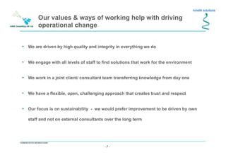 - 7 -
Confidential not to be used without consent
• We are driven by high quality and integrity in everything we do
• We engage with all levels of staff to find solutions that work for the environment
• We work in a joint client/ consultant team transferring knowledge from day one
• We have a flexible, open, challenging approach that creates trust and respect
• Our focus is on sustainability - we would prefer improvement to be driven by own
staff and not on external consultants over the long term
Our values & ways of working help with driving
operational change
 