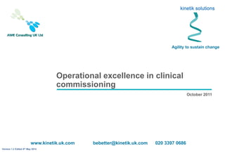 Operational excellence in clinical
commissioning
October 2011
Agility to sustain change
www.kinetik.uk.com bebetter@kinetik.uk.com 020 3397 0686
Version 1.2 Edited 8th May 2014
 