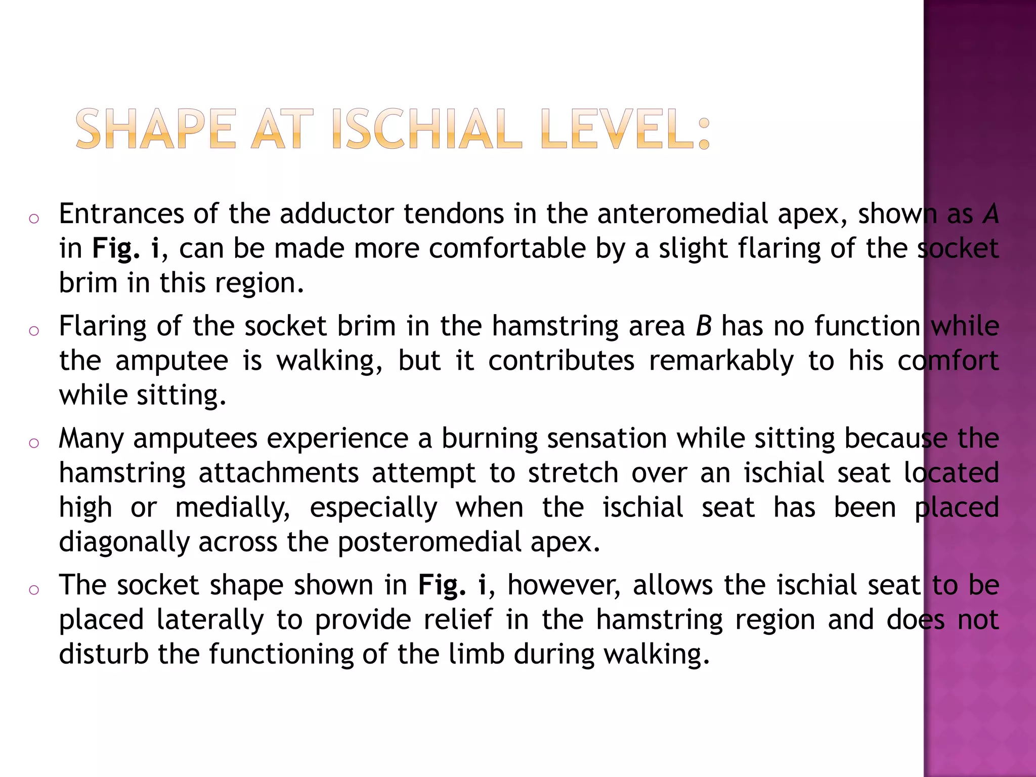 o Entrances of the adductor tendons in the anteromedial apex, shown as A
in Fig. i, can be made more comfortable by a slight flaring of the socket
brim in this region.
o Flaring of the socket brim in the hamstring area B has no function while
the amputee is walking, but it contributes remarkably to his comfort
while sitting.
o Many amputees experience a burning sensation while sitting because the
hamstring attachments attempt to stretch over an ischial seat located
high or medially, especially when the ischial seat has been placed
diagonally across the posteromedial apex.
o The socket shape shown in Fig. i, however, allows the ischial seat to be
placed laterally to provide relief in the hamstring region and does not
disturb the functioning of the limb during walking.
 