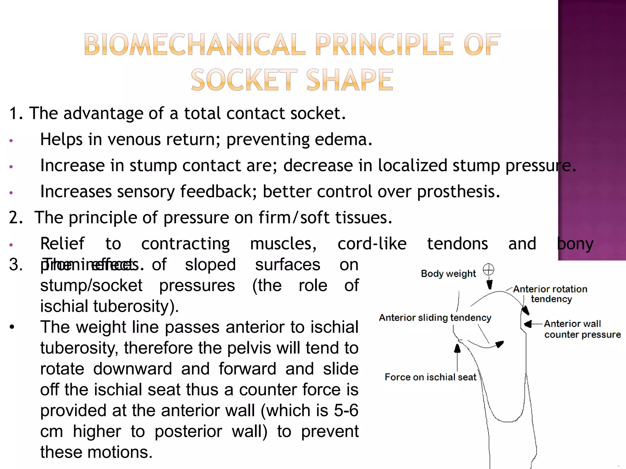 1. The advantage of a total contact socket.
• Helps in venous return; preventing edema.
• Increase in stump contact are; decrease in localized stump pressure.
• Increases sensory feedback; better control over prosthesis.
2. The principle of pressure on firm/soft tissues.
• Relief to contracting muscles, cord-like tendons and bony
prominences.3. The effect of sloped surfaces on
stump/socket pressures (the role of
ischial tuberosity).
• The weight line passes anterior to ischial
tuberosity, therefore the pelvis will tend to
rotate downward and forward and slide
off the ischial seat thus a counter force is
provided at the anterior wall (which is 5-6
cm higher to posterior wall) to prevent
these motions.
 